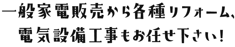 一般家電販売から各種リフォーム、電気設備工事もお任せ下さい！